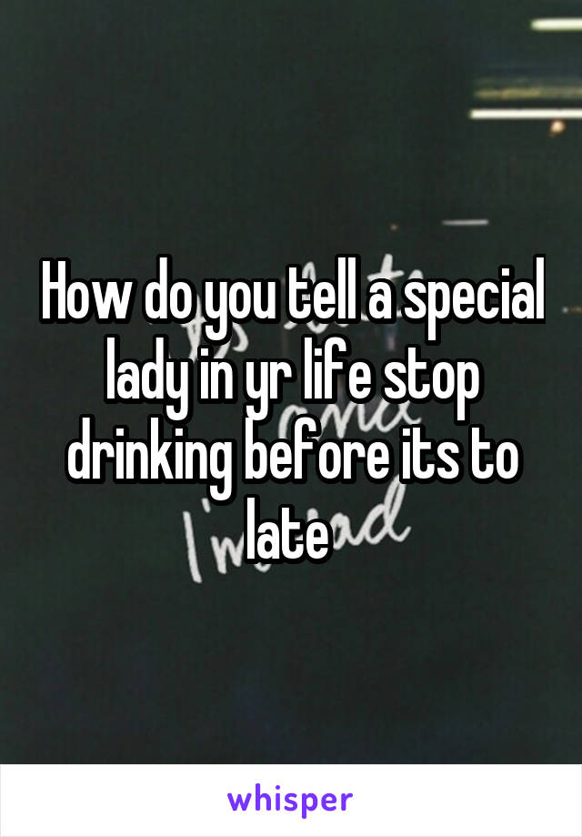 How do you tell a special lady in yr life stop drinking before its to late 