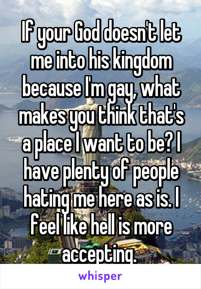 If your God doesn't let me into his kingdom because I'm gay, what makes you think that's a place I want to be? I have plenty of people hating me here as is. I feel like hell is more accepting. 