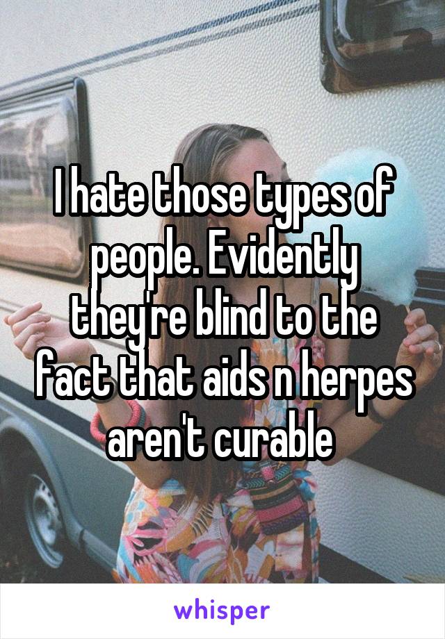 I hate those types of people. Evidently they're blind to the fact that aids n herpes aren't curable 