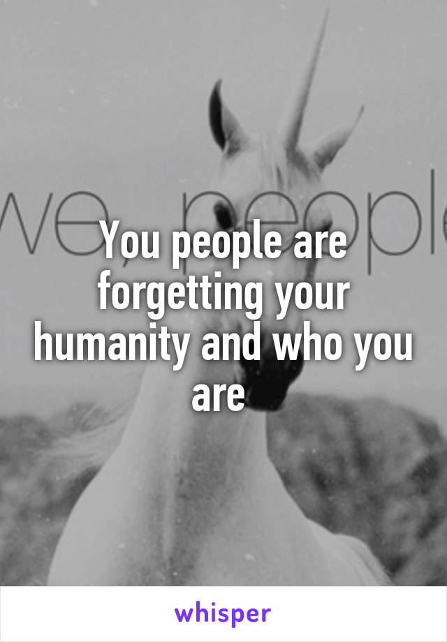 You people are forgetting your humanity and who you are 