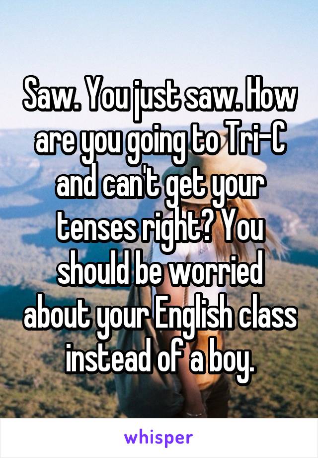 Saw. You just saw. How are you going to Tri-C and can't get your tenses right? You should be worried about your English class instead of a boy.