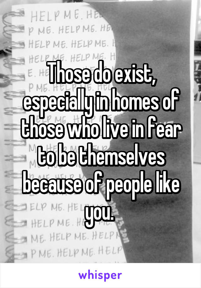 Those do exist, especially in homes of those who live in fear to be themselves because of people like you. 