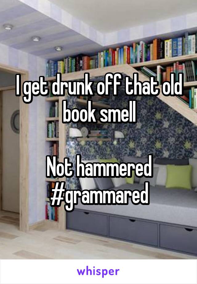 I get drunk off that old book smell

Not hammered #grammared