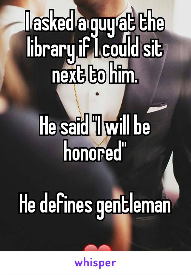 I asked a guy at the library if I could sit next to him.

He said "I will be honored"

He defines gentleman

 ❤
