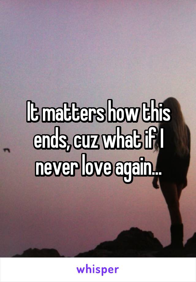 It matters how this ends, cuz what if I never love again...