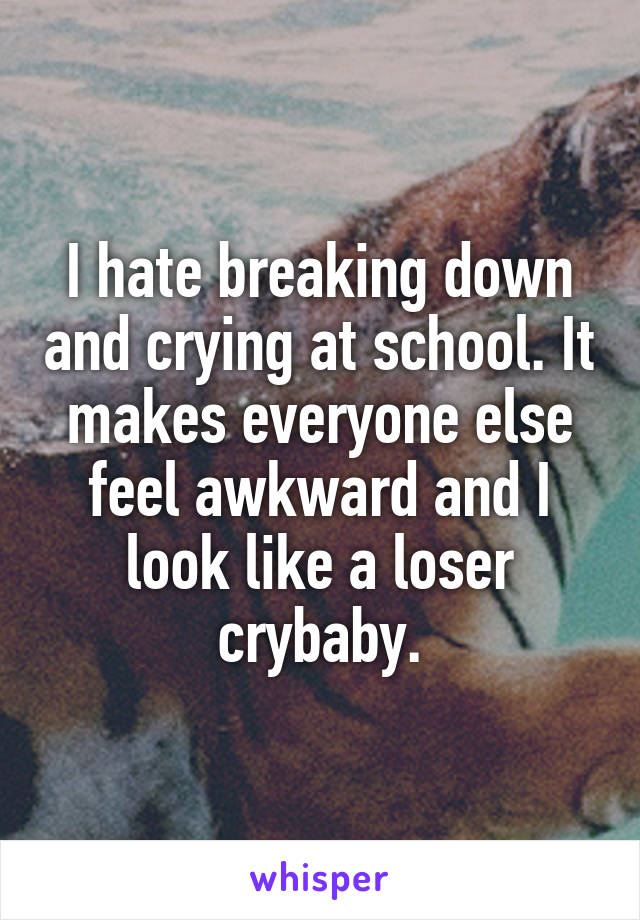 I hate breaking down and crying at school. It makes everyone else feel awkward and I look like a loser crybaby.