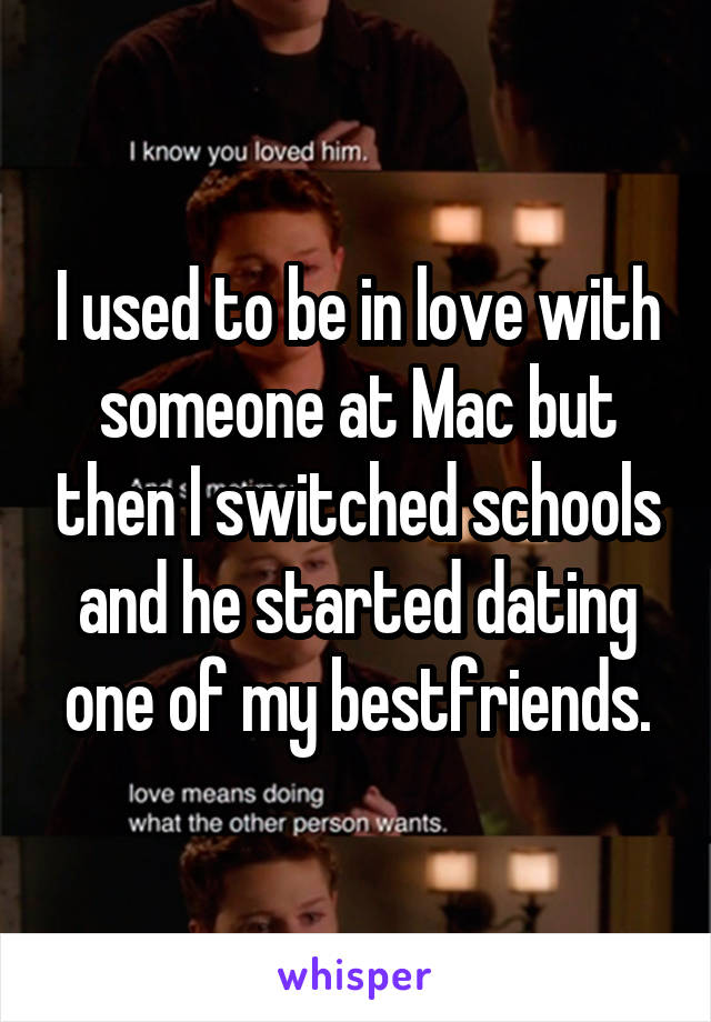 I used to be in love with someone at Mac but then I switched schools and he started dating one of my bestfriends.