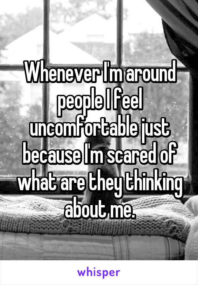 Whenever I'm around people I feel uncomfortable just because I'm scared of what are they thinking about me.