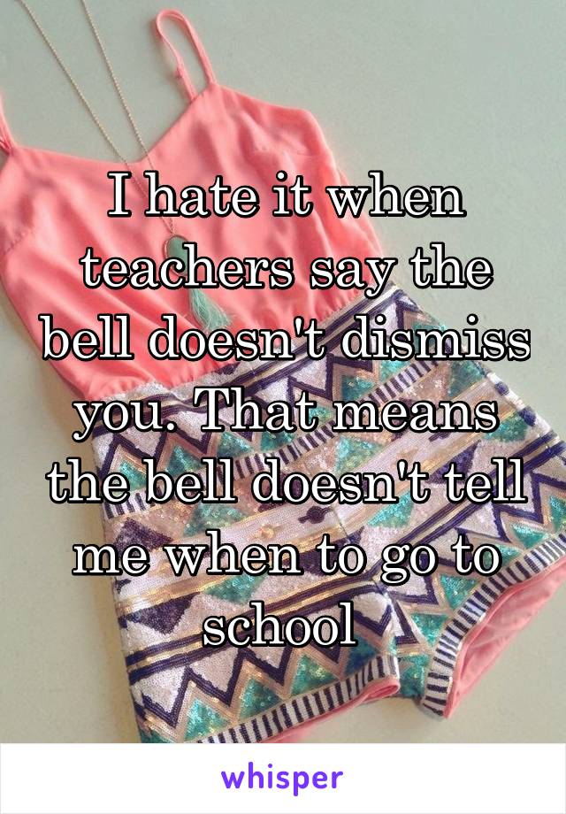 I hate it when teachers say the bell doesn't dismiss you. That means the bell doesn't tell me when to go to school 