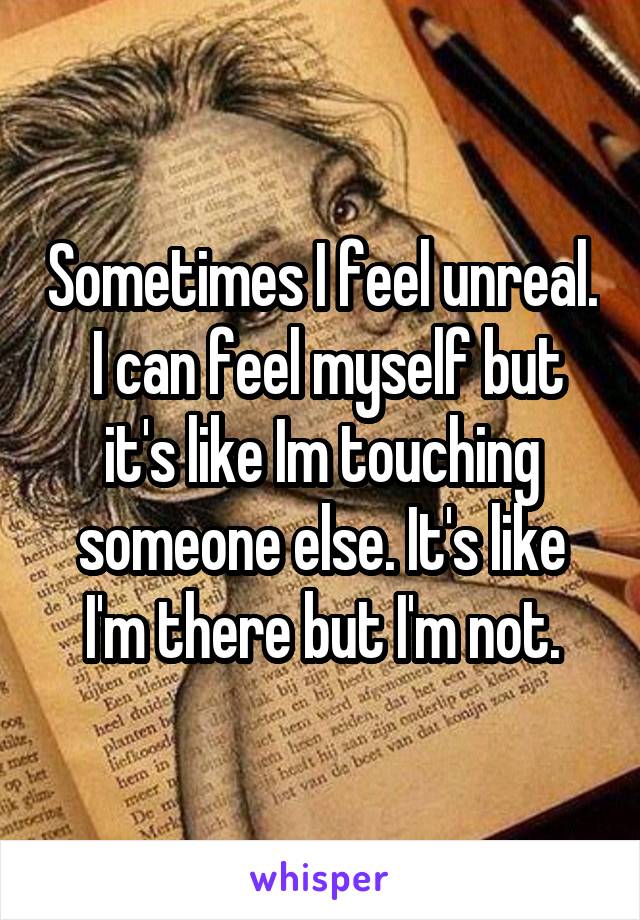 Sometimes I feel unreal.  I can feel myself but it's like Im touching someone else. It's like I'm there but I'm not.