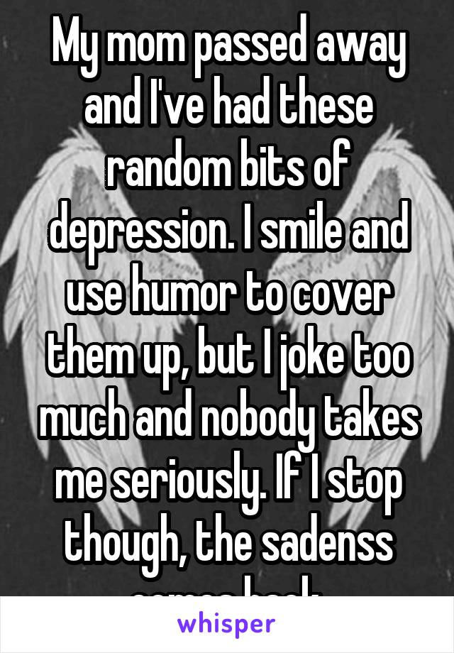 My mom passed away and I've had these random bits of depression. I smile and use humor to cover them up, but I joke too much and nobody takes me seriously. If I stop though, the sadenss comes back.