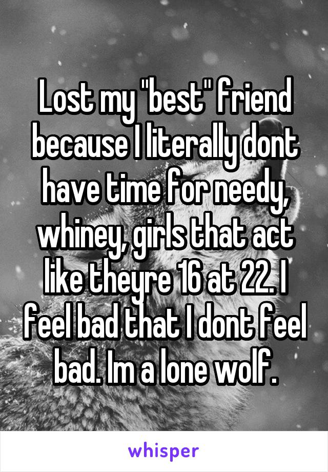 Lost my "best" friend because I literally dont have time for needy, whiney, girls that act like theyre 16 at 22. I feel bad that I dont feel bad. Im a lone wolf.