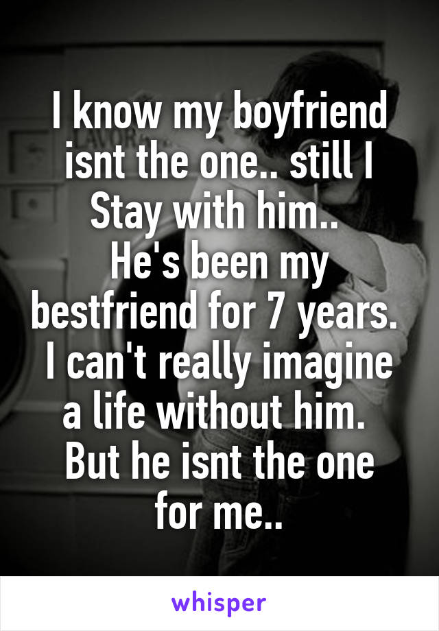I know my boyfriend isnt the one.. still I
Stay with him.. 
He's been my bestfriend for 7 years. 
I can't really imagine a life without him. 
But he isnt the one for me..