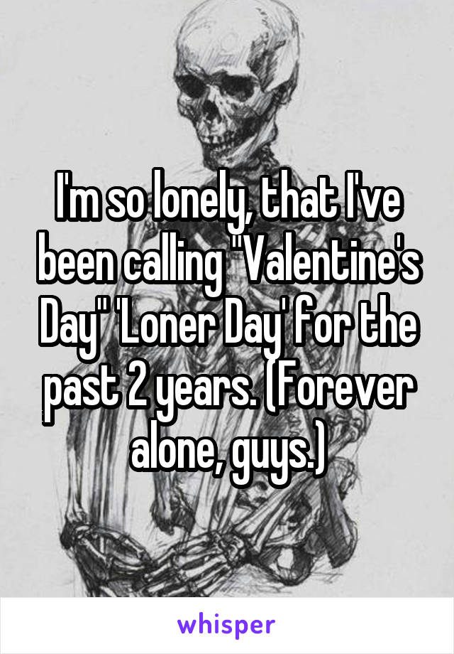 I'm so lonely, that I've been calling "Valentine's Day" 'Loner Day' for the past 2 years. (Forever alone, guys.)