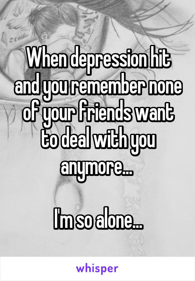 When depression hit and you remember none of your friends want to deal with you anymore... 

I'm so alone...