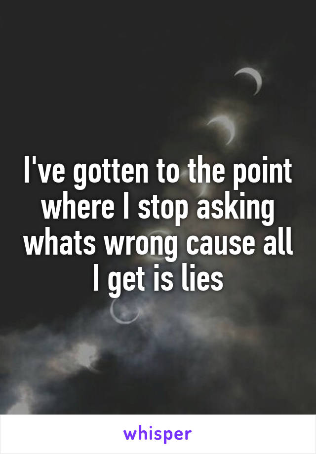 I've gotten to the point where I stop asking whats wrong cause all I get is lies