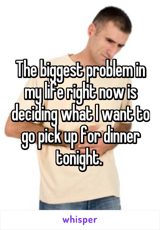 The biggest problem in my life right now is deciding what I want to go pick up for dinner tonight. 