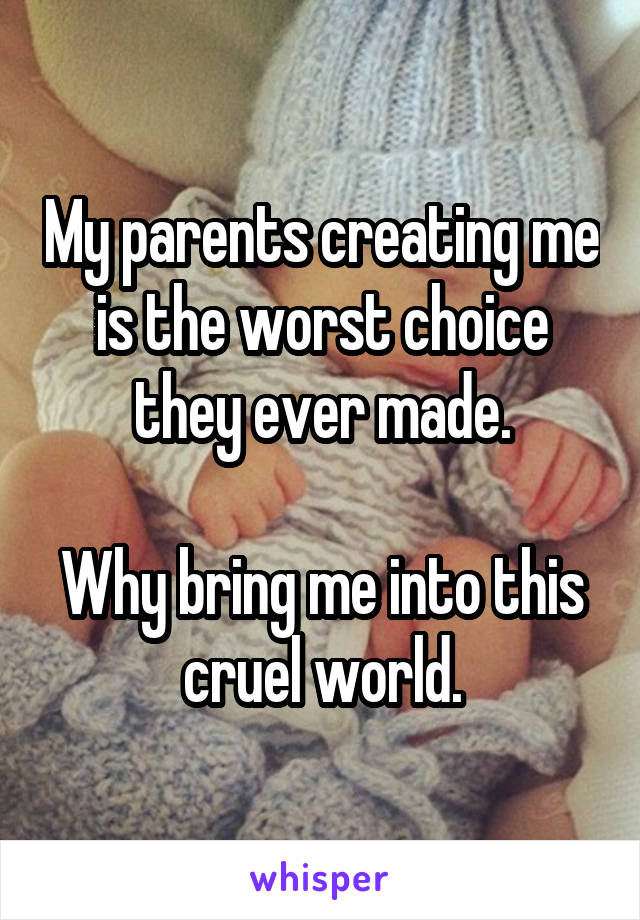 My parents creating me is the worst choice they ever made.

Why bring me into this cruel world.