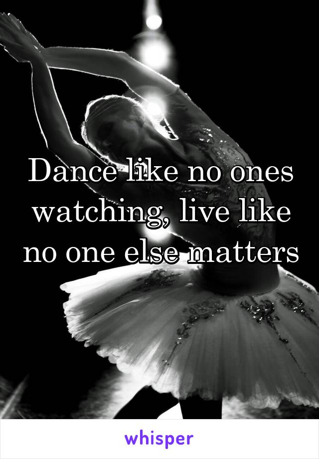 Dance like no ones watching, live like no one else matters 