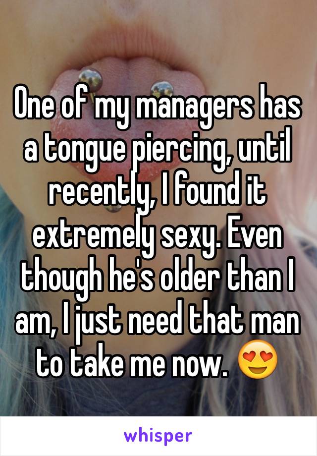 One of my managers has a tongue piercing, until recently, I found it extremely sexy. Even though he's older than I am, I just need that man to take me now. 😍