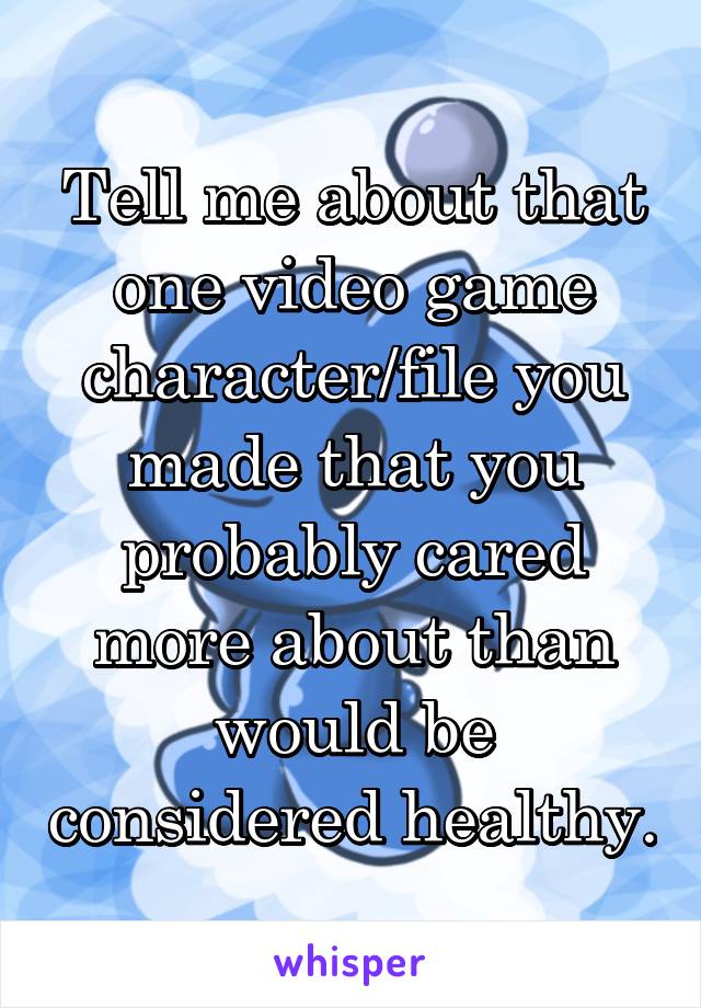 Tell me about that one video game character/file you made that you probably cared more about than would be considered healthy.