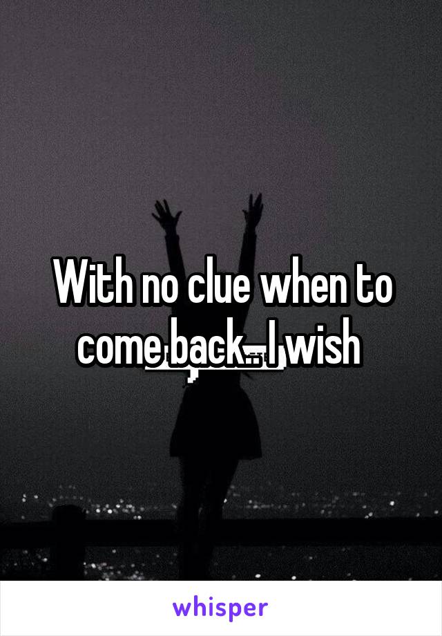 With no clue when to come back.. I wish 