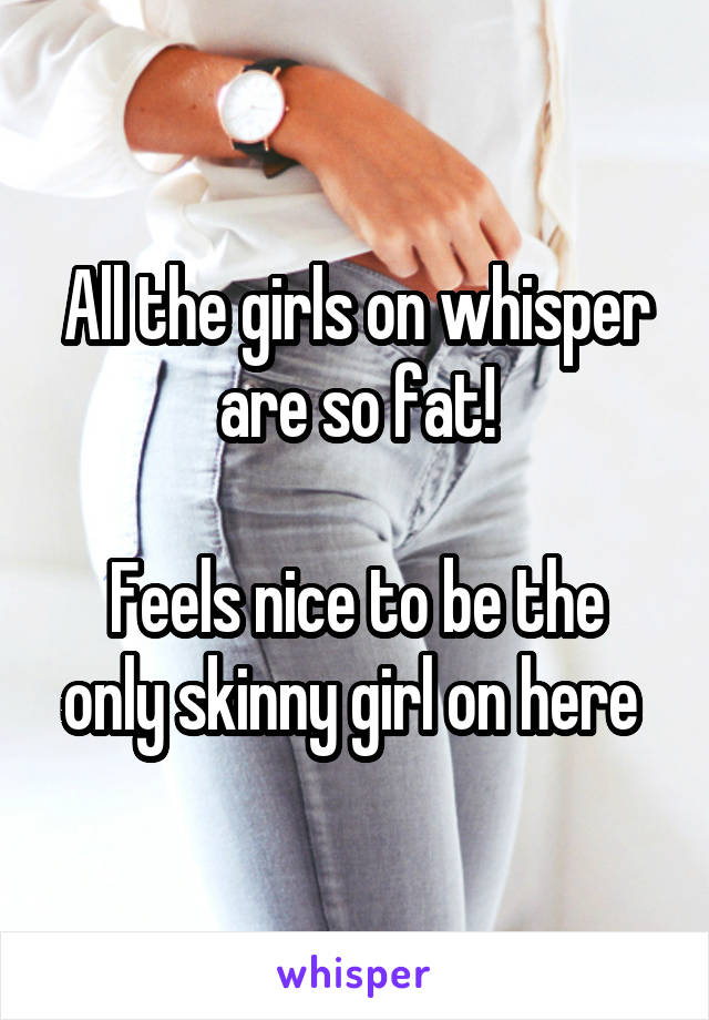 All the girls on whisper are so fat!

Feels nice to be the only skinny girl on here 