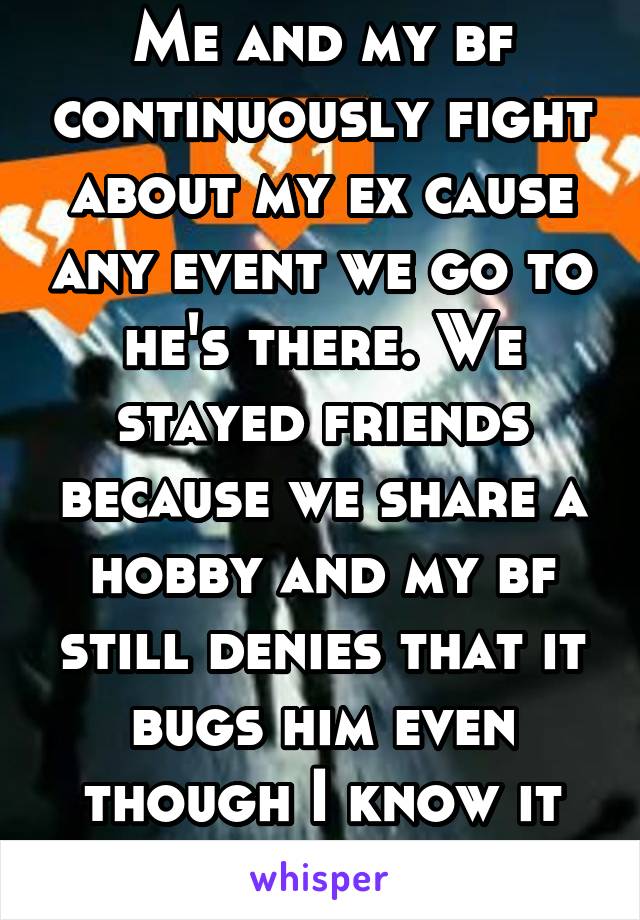 Me and my bf continuously fight about my ex cause any event we go to he's there. We stayed friends because we share a hobby and my bf still denies that it bugs him even though I know it does. 