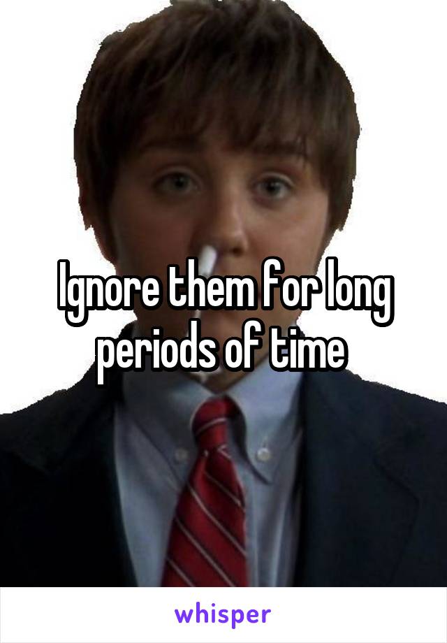 Ignore them for long periods of time 