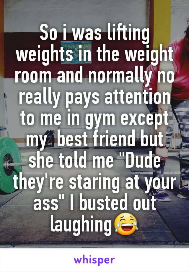 So i was lifting weights in the weight room and normally no really pays attention to me in gym except my  best friend but she told me "Dude they're staring at your ass" I busted out laughing😂