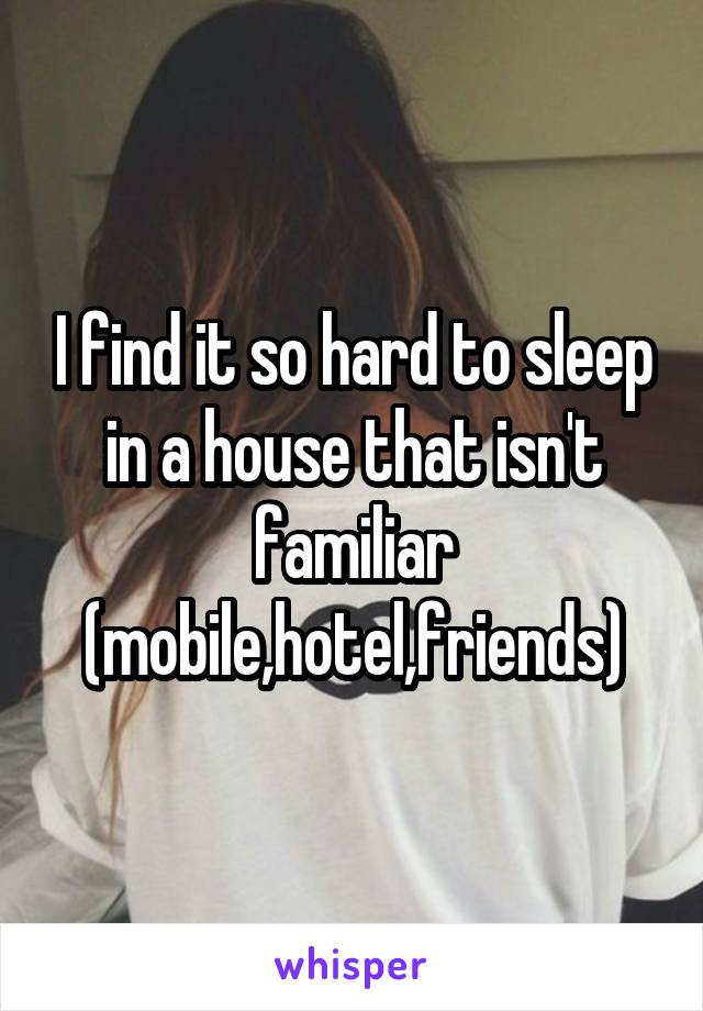 I find it so hard to sleep in a house that isn't familiar (mobile,hotel,friends)