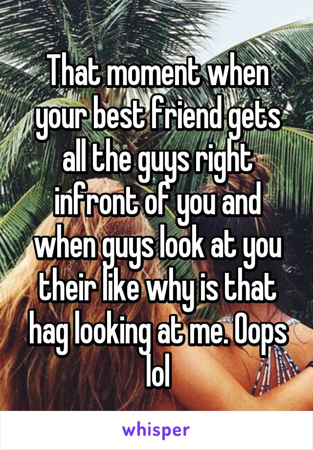 That moment when your best friend gets all the guys right infront of you and when guys look at you their like why is that hag looking at me. Oops lol