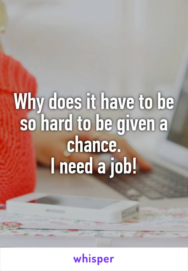 Why does it have to be so hard to be given a chance.
I need a job!