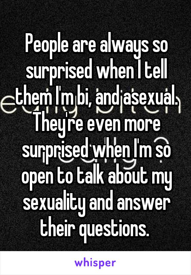 People are always so surprised when I tell them I'm bi, and asexual. They're even more surprised when I'm so open to talk about my sexuality and answer their questions. 