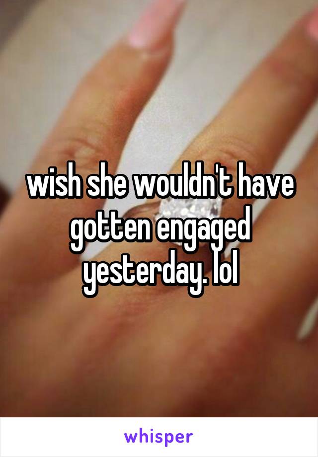 wish she wouldn't have gotten engaged yesterday. lol