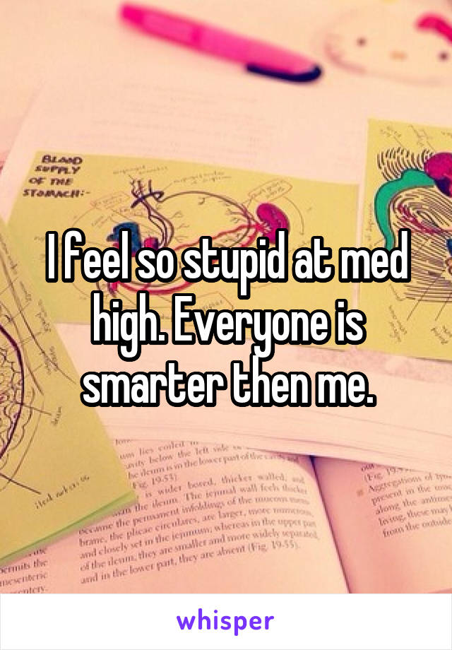 I feel so stupid at med high. Everyone is smarter then me.