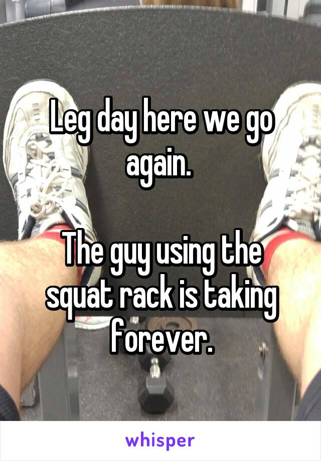 Leg day here we go again. 

The guy using the squat rack is taking forever.