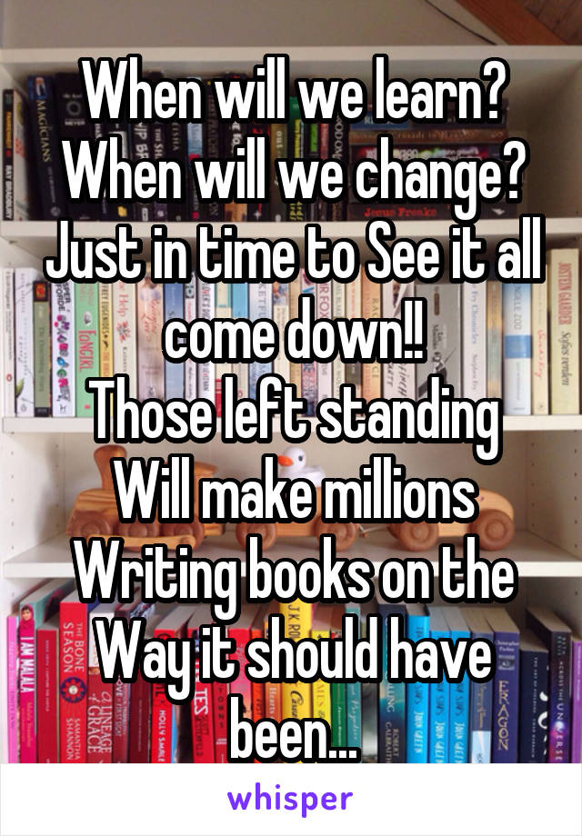 When will we learn? When will we change? Just in time to See it all come down!!
Those left standing Will make millions Writing books on the Way it should have been...