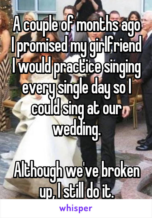 A couple of months ago I promised my girlfriend I would practice singing every single day so I could sing at our wedding.

Although we've broken up, I still do it.