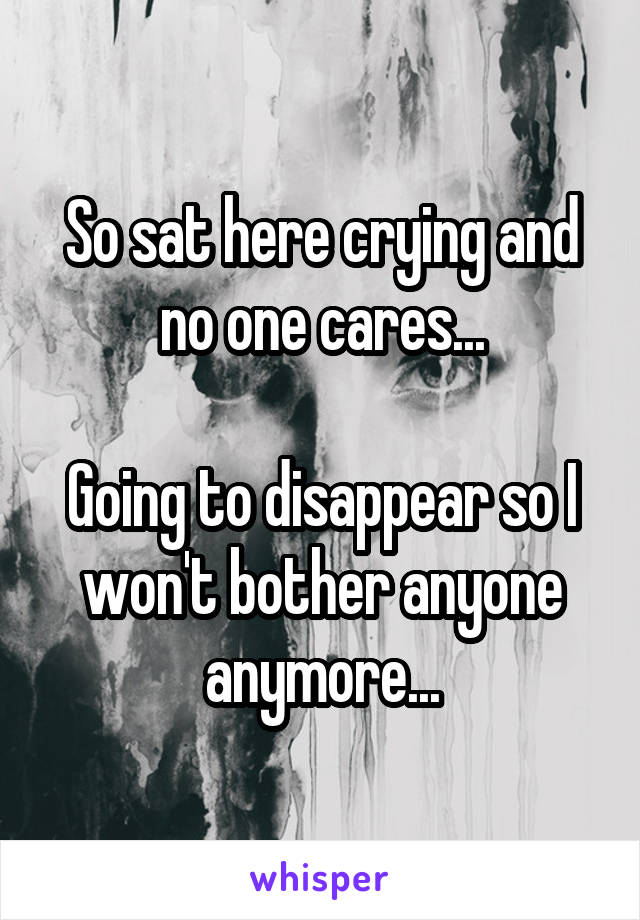 So sat here crying and no one cares...

Going to disappear so I won't bother anyone anymore...
