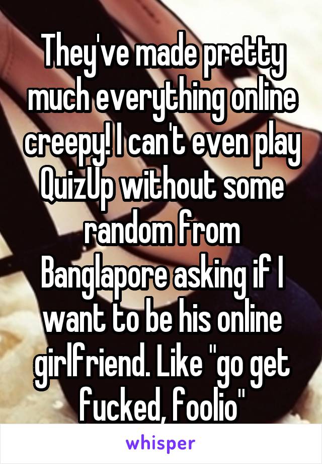 They've made pretty much everything online creepy! I can't even play QuizUp without some random from Banglapore asking if I want to be his online girlfriend. Like "go get fucked, foolio"