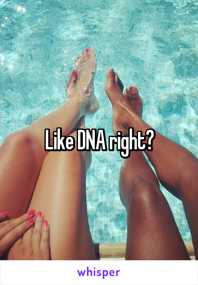 Like DNA right?