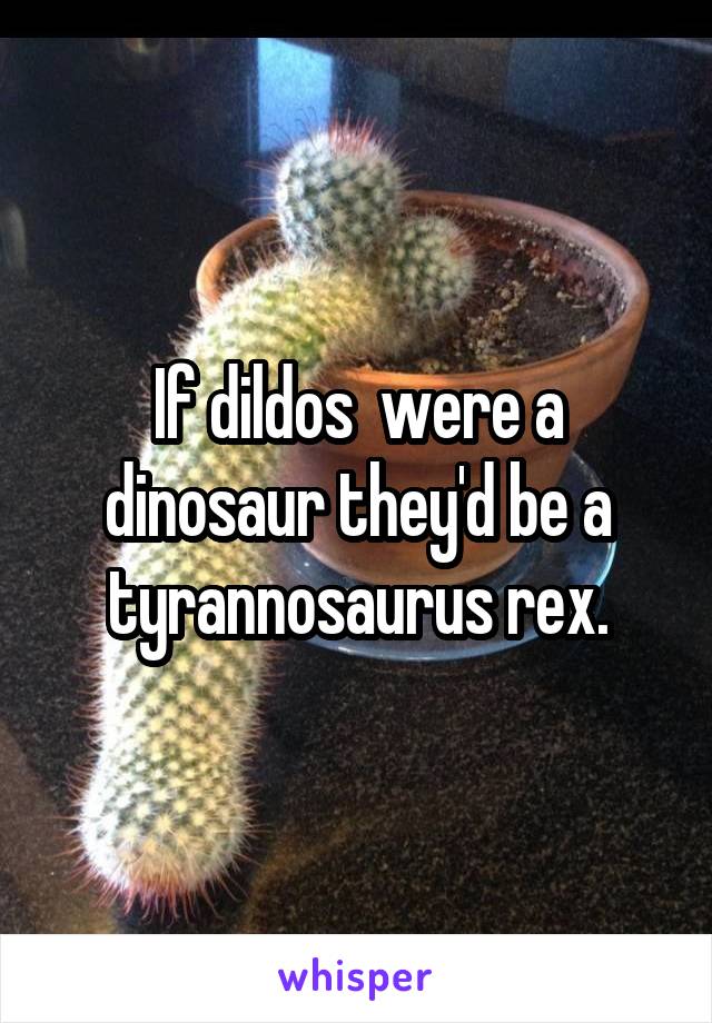 If dildos  were a dinosaur they'd be a tyrannosaurus rex.