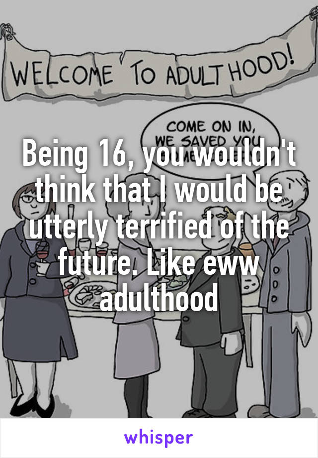 Being 16, you wouldn't think that I would be utterly terrified of the future. Like eww adulthood