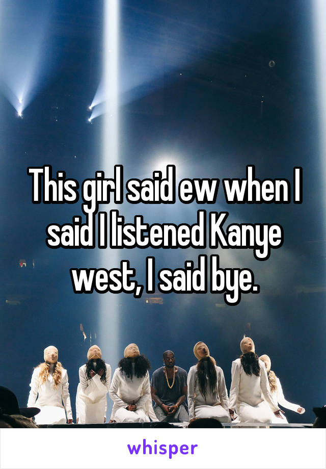 This girl said ew when I said I listened Kanye west, I said bye.