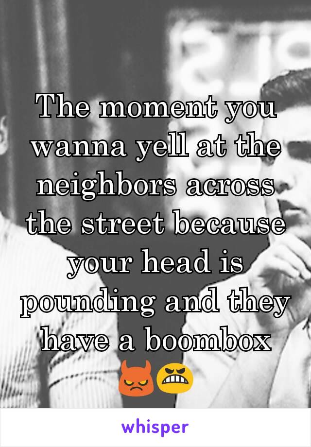 The moment you wanna yell at the neighbors across the street because your head is pounding and they have a boombox 😈😬