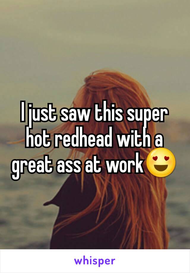 I just saw this super hot redhead with a great ass at work😍