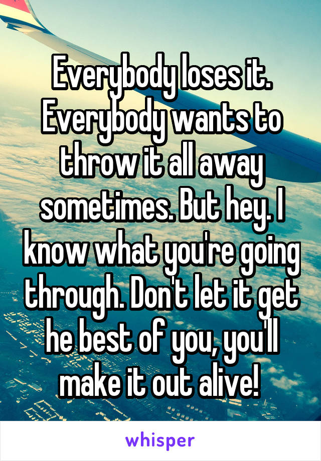 Everybody loses it. Everybody wants to throw it all away sometimes. But hey. I know what you're going through. Don't let it get he best of you, you'll make it out alive! 