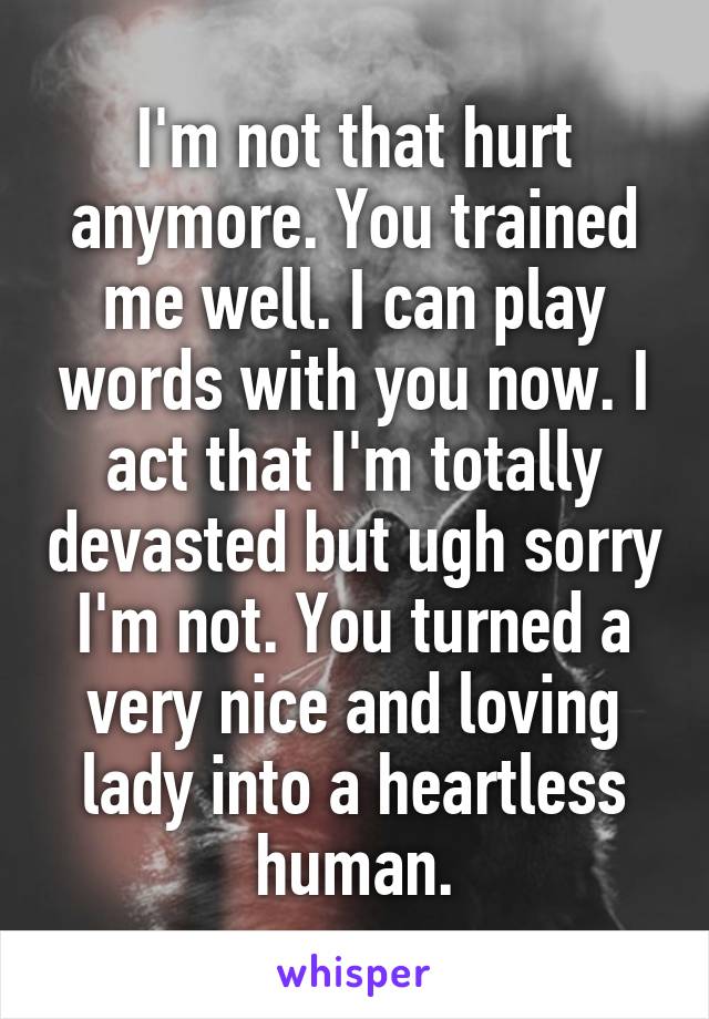 I'm not that hurt anymore. You trained me well. I can play words with you now. I act that I'm totally devasted but ugh sorry I'm not. You turned a very nice and loving lady into a heartless human.