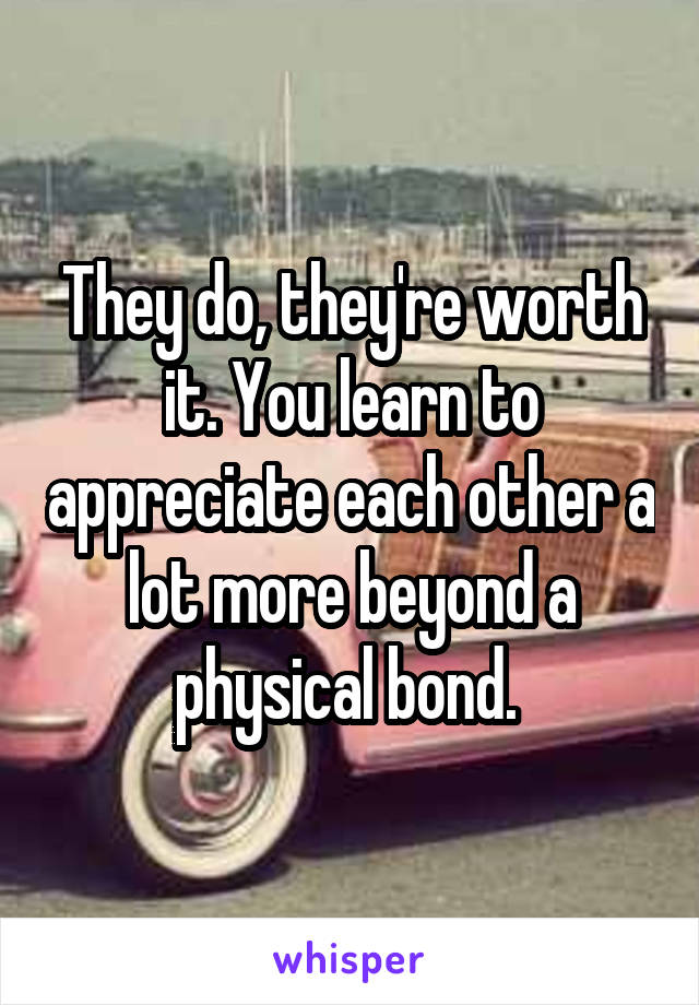 They do, they're worth it. You learn to appreciate each other a lot more beyond a physical bond. 